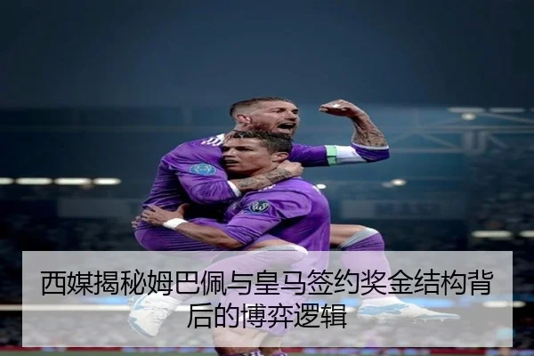 西媒揭秘姆巴佩与皇马签约奖金结构背后的博弈逻辑