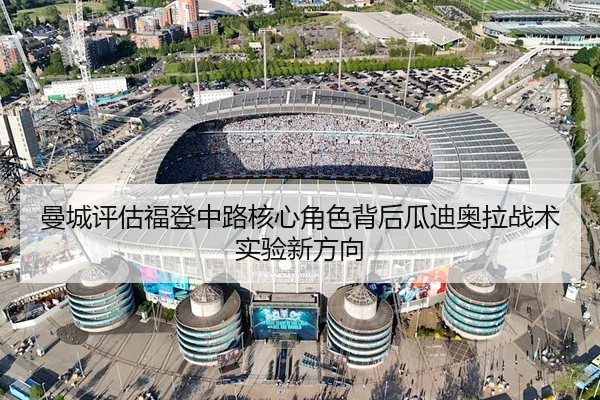 曼城评估福登中路核心角色背后瓜迪奥拉战术实验新方向