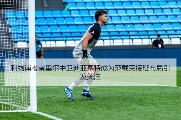 利物浦考察里尔中卫迪亚基特或为范戴克接班布局引发关注
