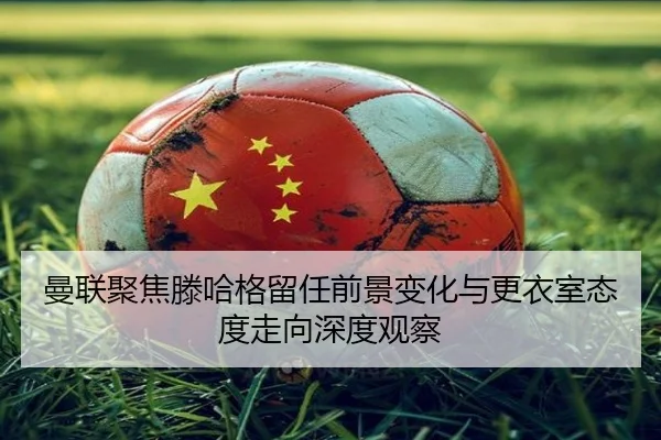 曼联聚焦滕哈格留任前景变化与更衣室态度走向深度观察