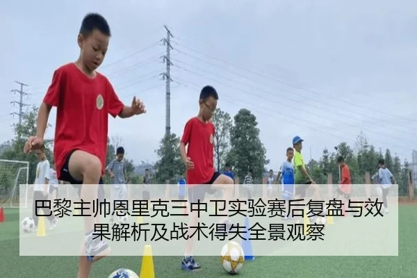 巴黎主帅恩里克三中卫实验赛后复盘与效果解析及战术得失全景观察