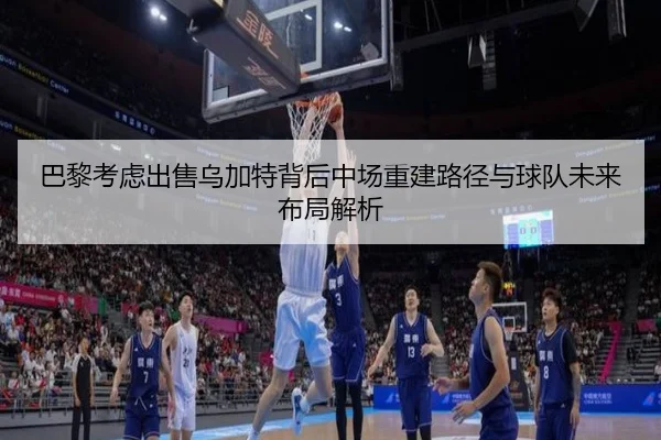 巴黎考虑出售乌加特背后中场重建路径与球队未来布局解析