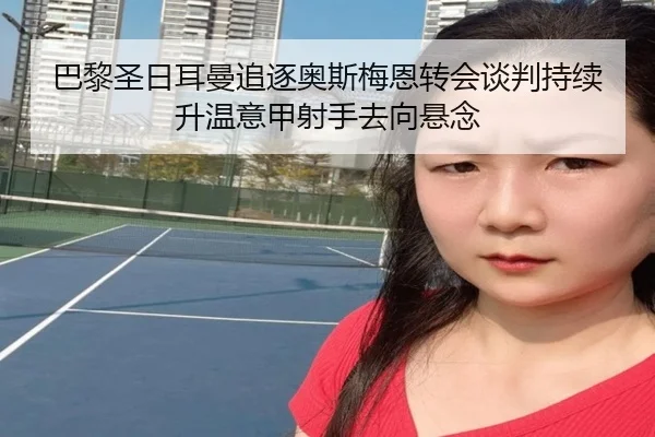 巴黎圣日耳曼追逐奥斯梅恩转会谈判持续升温意甲射手去向悬念