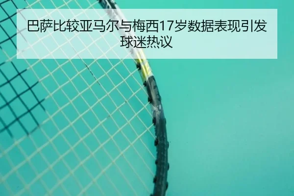 巴萨比较亚马尔与梅西17岁数据表现引发球迷热议